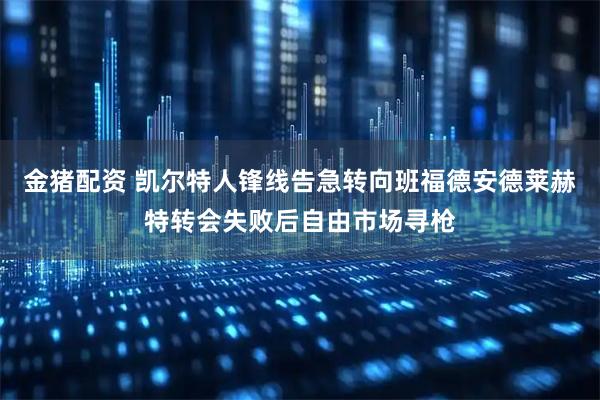 金猪配资 凯尔特人锋线告急转向班福德安德莱赫特转会失败后自由市场寻枪