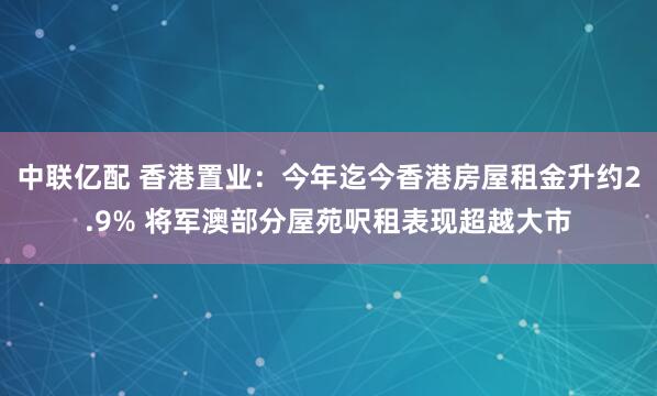 中联亿配 香港置业：今年迄今香港房屋租金升约2.9% 将军澳部分屋苑呎租表现超越大市