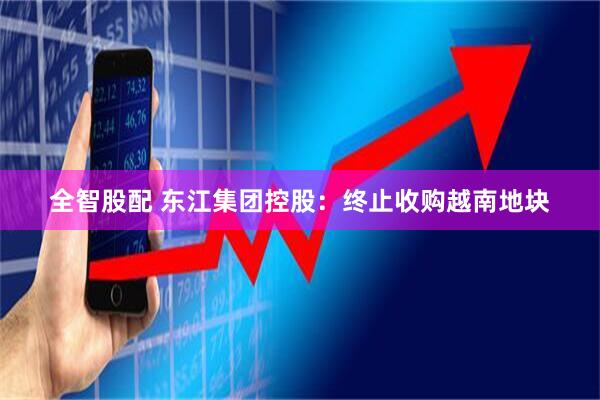 全智股配 东江集团控股：终止收购越南地块