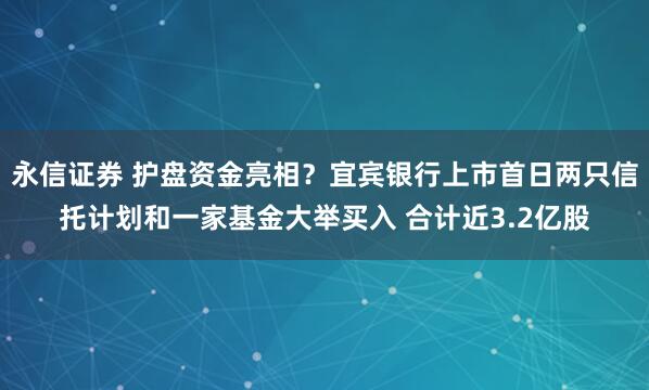 永信证券 护盘资金亮相？宜宾银行上市首日两只信托计划和一家基金大举买入 合计近3.2亿股
