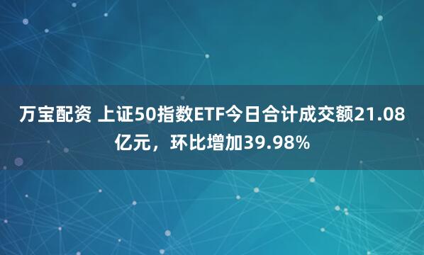 万宝配资 上证50指数ETF今日合计成交额21.08亿元，环比增加39.98%