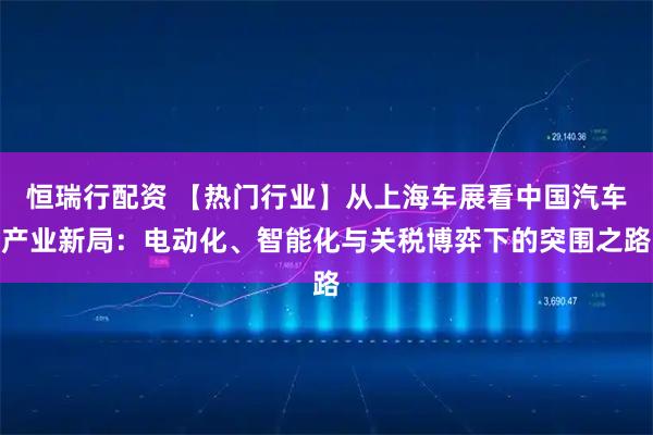 恒瑞行配资 【热门行业】从上海车展看中国汽车产业新局：电动化、智能化与关税博弈下的突围之路