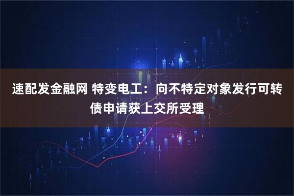 速配发金融网 特变电工：向不特定对象发行可转债申请获上交所受理
