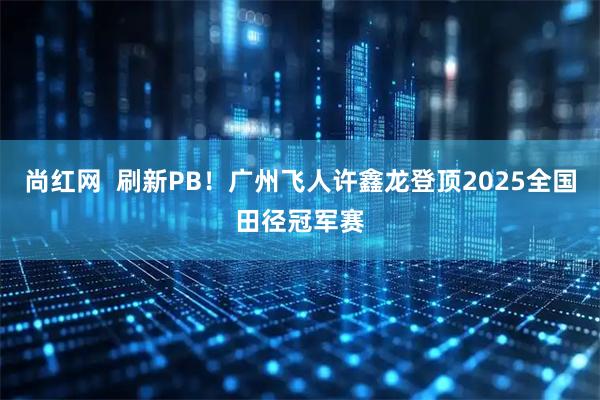 尚红网  刷新PB！广州飞人许鑫龙登顶2025全国田径冠军赛