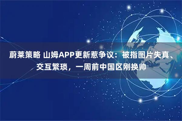 蔚莱策略 山姆APP更新惹争议：被指图片失真、交互繁琐，一周前中国区刚换帅