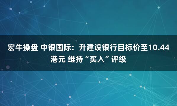 宏牛操盘 中银国际：升建设银行目标价至10.44港元 维持“买入”评级