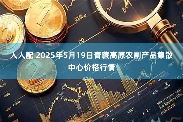 人人配 2025年5月19日青藏高原农副产品集散中心价格行情