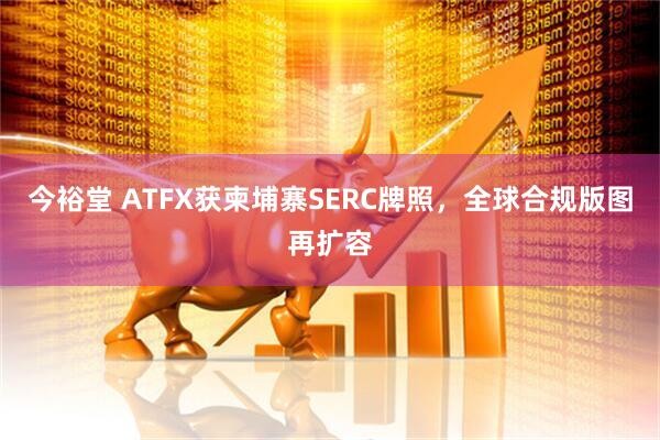 今裕堂 ATFX获柬埔寨SERC牌照，全球合规版图再扩容