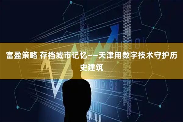 富盈策略 存档城市记忆——天津用数字技术守护历史建筑