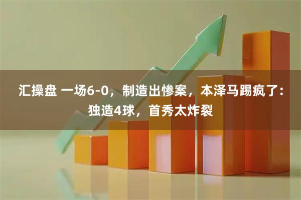 汇操盘 一场6-0，制造出惨案，本泽马踢疯了：独造4球，首秀太炸裂