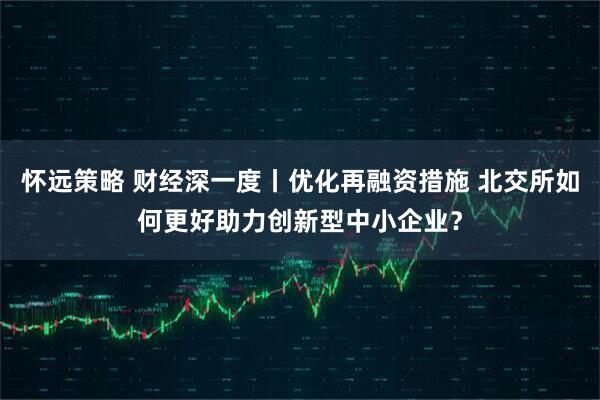 怀远策略 财经深一度丨优化再融资措施 北交所如何更好助力创新型中小企业？
