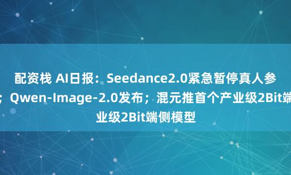 配资栈 AI日报：Seedance2.0紧急暂停真人参考功能；Qwen-Image-2.0发布；混元推首个产业级2Bit端侧模型