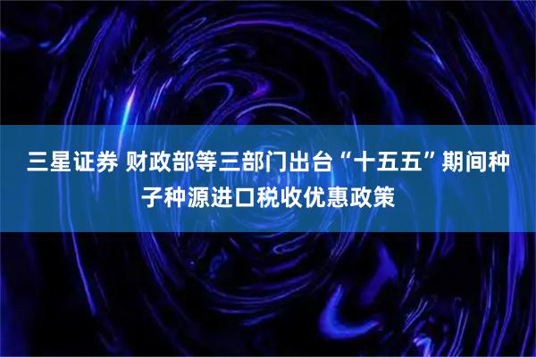 三星证券 财政部等三部门出台“十五五”期间种子种源进口税收优惠政策
