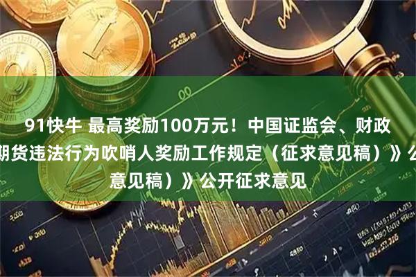 91快牛 最高奖励100万元！中国证监会、财政部就《证券期货违法行为吹哨人奖励工作规定（征求意见稿）》公开征求意见