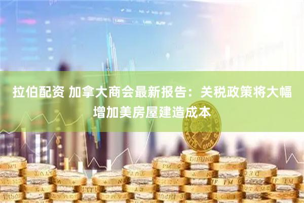 拉伯配资 加拿大商会最新报告：关税政策将大幅增加美房屋建造成本