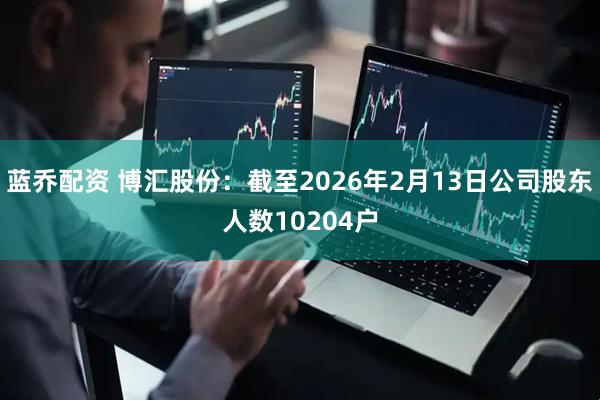 蓝乔配资 博汇股份：截至2026年2月13日公司股东人数10204户