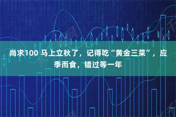 尚求100 马上立秋了，记得吃“黄金三菜”，应季而食，错过等一年